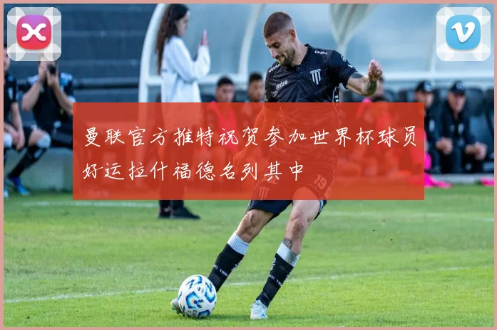 曼联官方推特祝贺参加世界杯球员好运拉什福德名列其中