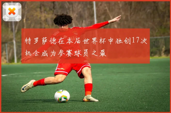 特罗萨德在本届世界杯中独创17次机会成为参赛球员之最