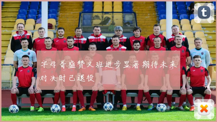 字母哥盛赞文班进步显著期待未来对决时已退役