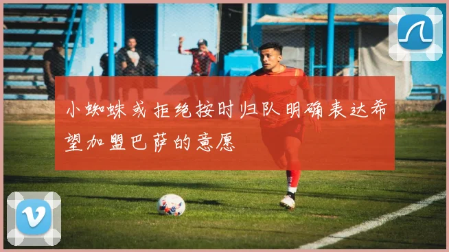 小蜘蛛或拒绝按时归队明确表达希望加盟巴萨的意愿