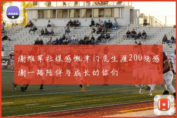 谢维军社媒感慨津门虎生涯200场感谢一路陪伴与成长的你们