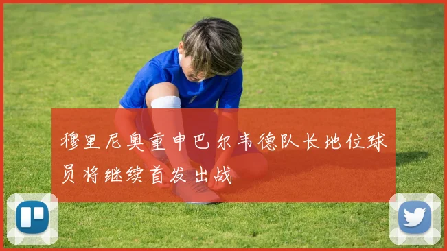 穆里尼奥重申巴尔韦德队长地位球员将继续首发出战