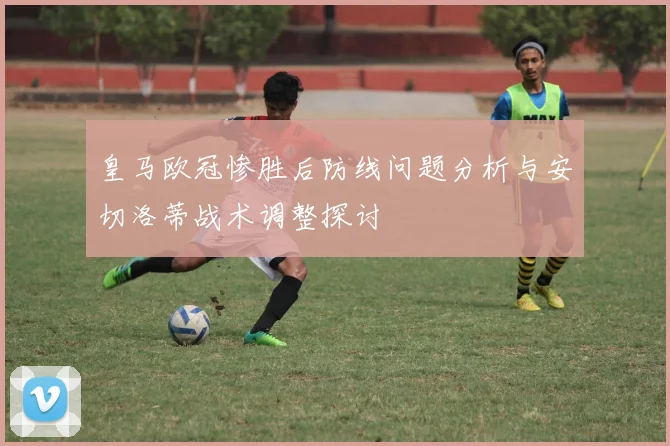 皇马欧冠惨胜后防线问题分析与安切洛蒂战术调整探讨