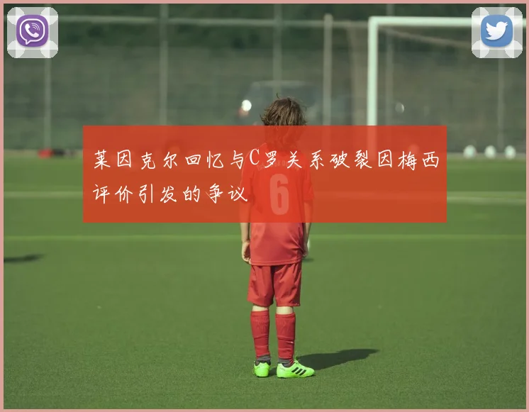 莱因克尔回忆与C罗关系破裂因梅西评价引发的争议