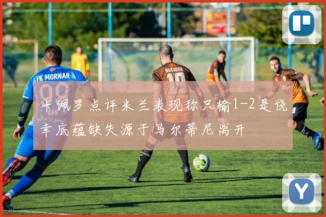 卡佩罗点评米兰表现称只输1-2是侥幸底蕴缺失源于马尔蒂尼离开