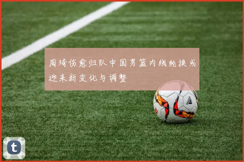 周琦伤愈归队中国男篮内线轮换或迎来新变化与调整