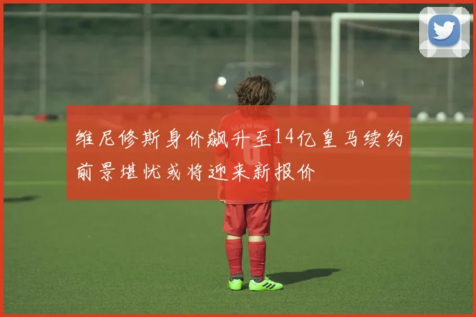 维尼修斯身价飙升至14亿皇马续约前景堪忧或将迎来新报价