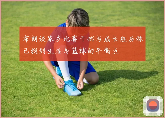 布朗谈家乡比赛干扰与成长经历称已找到生活与篮球的平衡点