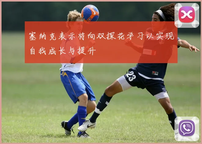 塞纳克表示将向双探花学习以实现自我成长与提升