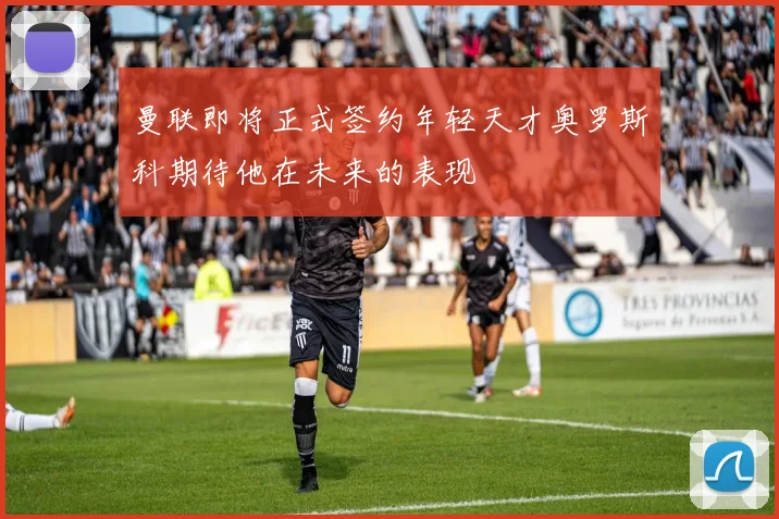 曼联即将正式签约年轻天才奥罗斯科期待他在未来的表现