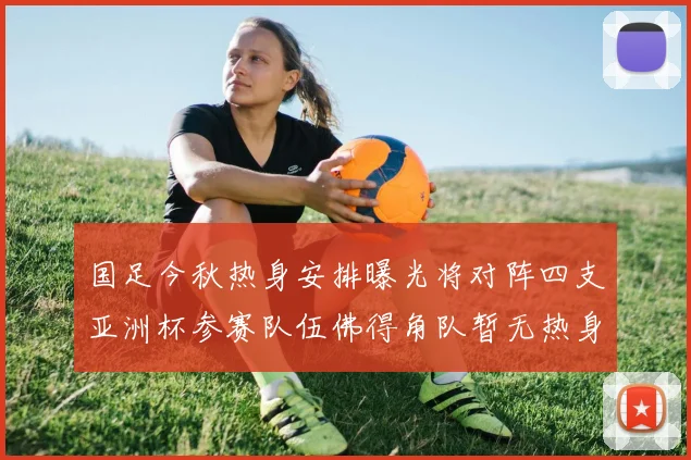 国足今秋热身安排曝光将对阵四支亚洲杯参赛队伍佛得角队暂无热身计划