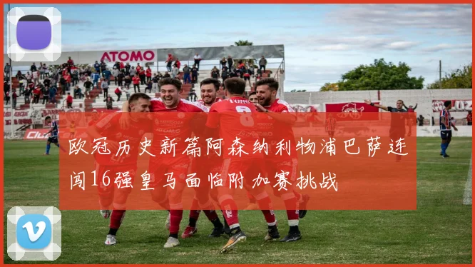 欧冠历史新篇阿森纳利物浦巴萨连闯16强皇马面临附加赛挑战