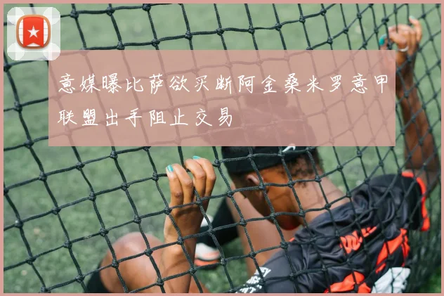 意媒曝比萨欲买断阿金桑米罗意甲联盟出手阻止交易