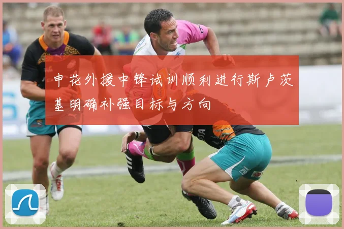 申花外援中锋试训顺利进行斯卢茨基明确补强目标与方向