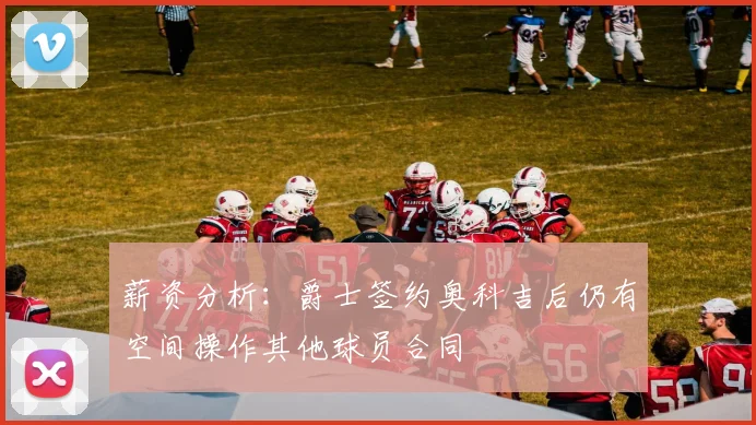 薪资分析：爵士签约奥科吉后仍有空间操作其他球员合同