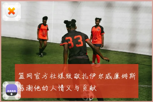 篮网官方社媒致敬扎伊尔威廉姆斯感谢他的人情义与贡献