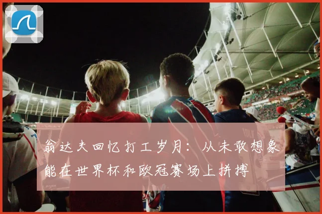 翁达夫回忆打工岁月：从未敢想象能在世界杯和欧冠赛场上拼搏
