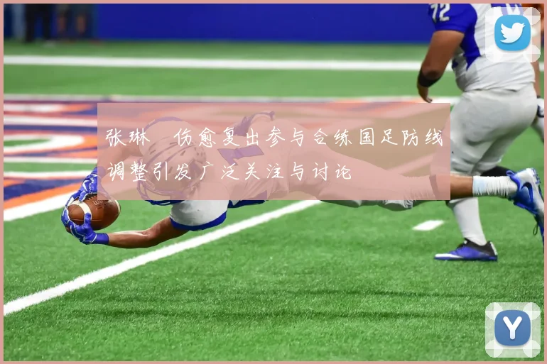 张琳芃伤愈复出参与合练国足防线调整引发广泛关注与讨论