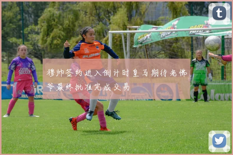 穆帅签约进入倒计时皇马期待老佛爷最终批准完成交易