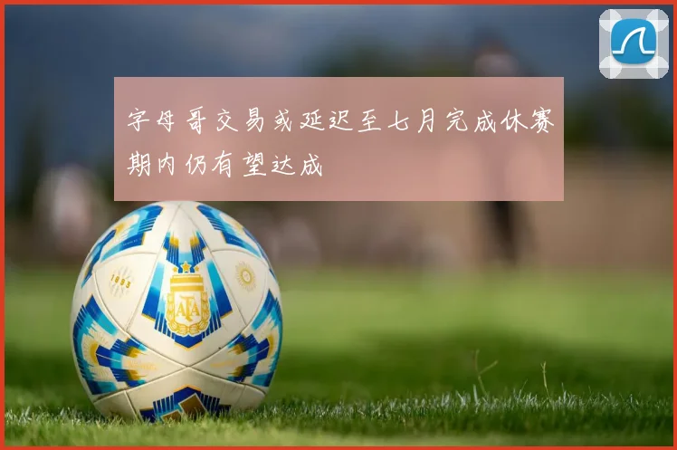 字母哥交易或延迟至七月完成休赛期内仍有望达成