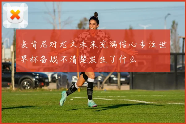 麦肯尼对尤文未来充满信心专注世界杯备战不清楚发生了什么