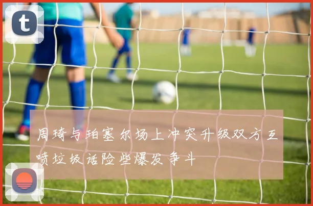 周琦与珀塞尔场上冲突升级双方互喷垃圾话险些爆发争斗