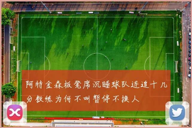 阿特金森板凳席沉睡球队连追十几分教练为何不叫暂停不换人