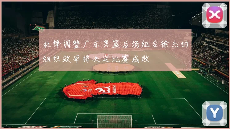 杜锋调整广东男篮后场组合徐杰的组织效率将决定比赛成败