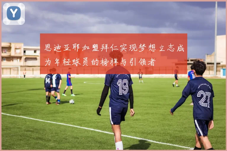 恩迪亚耶加盟拜仁实现梦想立志成为年轻球员的榜样与引领者
