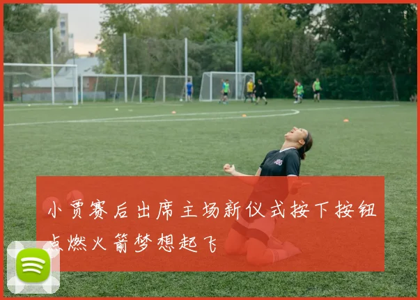 小贾赛后出席主场新仪式按下按钮点燃火箭梦想起飞