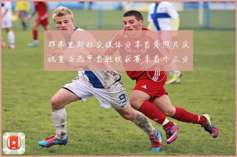 邓弗里斯社交媒体分享首秀照片庆祝皇马西甲首胜收获赛季首个三分