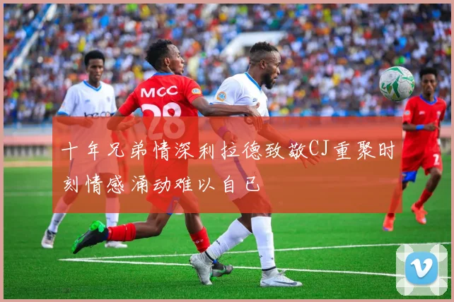 十年兄弟情深利拉德致敬CJ重聚时刻情感涌动难以自已